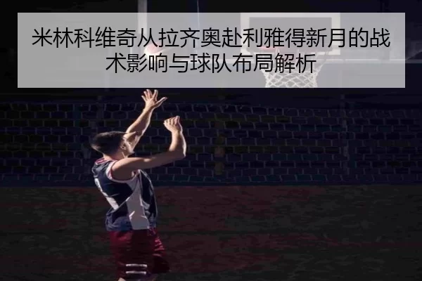 米林科维奇从拉齐奥赴利雅得新月的战术影响与球队布局解析